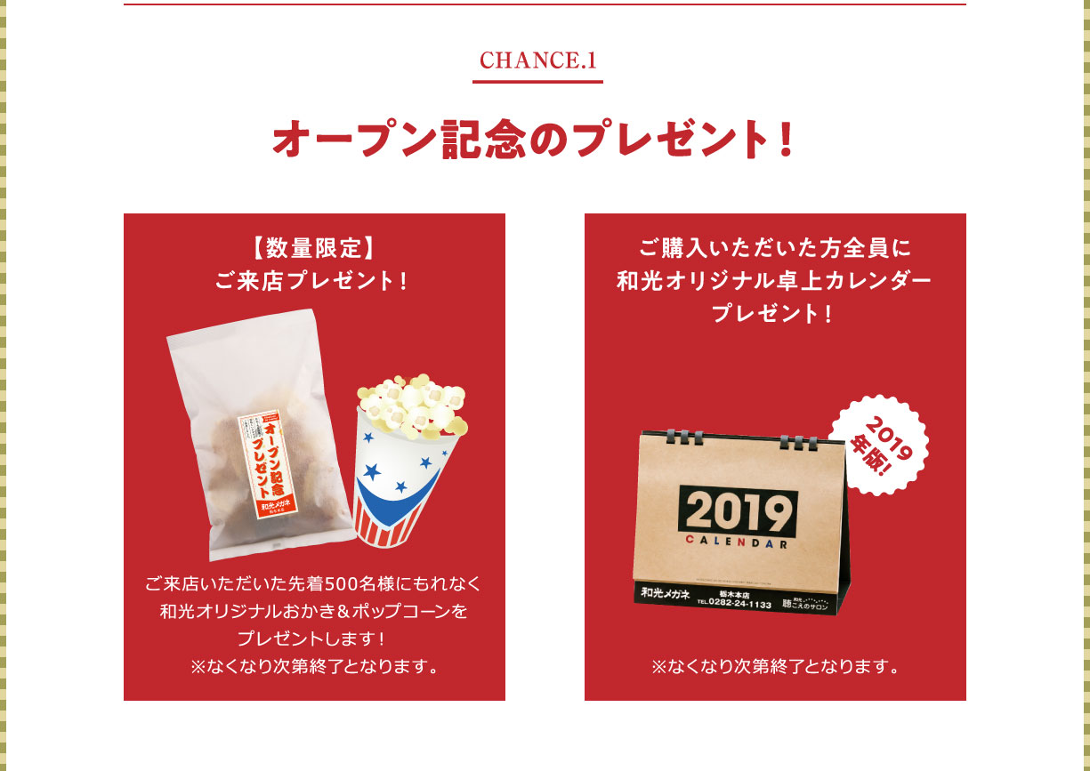 CHANCE1 オープン記念のプレゼント！数量限定ご来店プレゼント:ご来店いただいた先着500名様にもれなく和光オリジナルおかき＆ポップコーンをプレゼントします！※なくなり次第終了となります。ご購入いただいた方全員に和光オリジナル卓上カレンダープレゼント※なくなり次第終了となります
