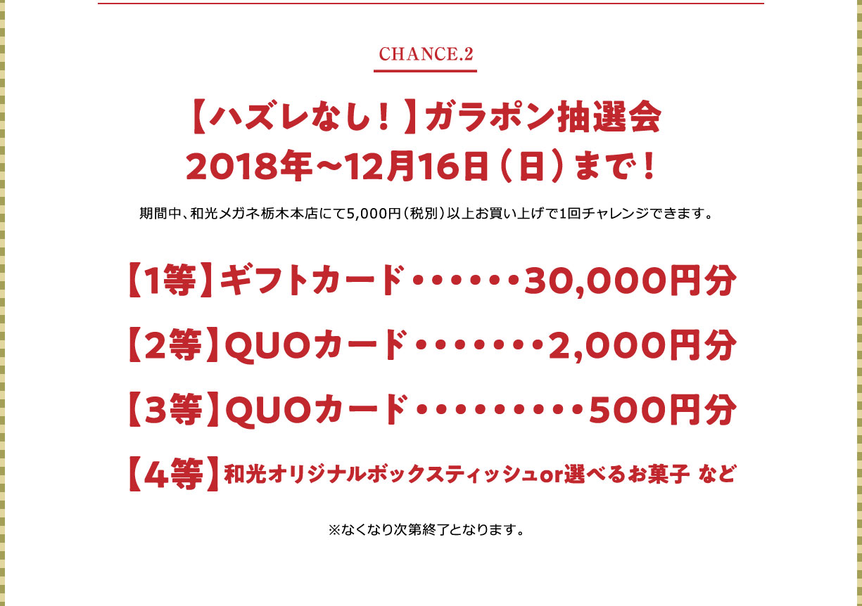 CHANCE2 ハズレなし！ガラポン抽選会2018年12月16日(月・休)まで　期間中和光メガネ栃木本店にて5,000円(税別)以上お買い上げで1回チャレンジできます。1等ギフトカード30,000円分・2等QUOカード2,000円相当・3等QUOカード500円分・4等和光オリジナルボックスティッシュ＆選べるお菓子など　※なくなり次第終了となります
