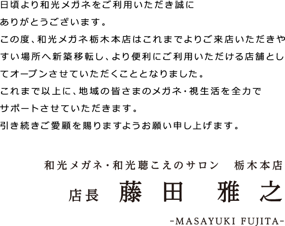 日頃より和光メガネをご利用いただき誠にありがとうございます。この度、和光メガネ栃木本店はこれまでよりご来店いただきやすい場所へ新築移転し、より便利にご利用いただける店舗としてオープンさせていただくこととなりました。これまで以上に、地域の皆さまのメガネ・視生活を全力でサポートさせていただきます。引き続きご愛顧を賜りますようお願い申し上げます。和光メガネ・和光聴こえのサロン　栃木本店 店長　藤田 雅之