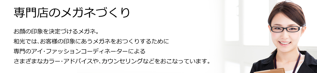 専門店のメガネづくり お顔の印象を決定づけるメガネ。和光では､お客様の印象にあうメガネをおつくりするために､専門のアイ･ファッションコーディネーターによるさまざまなカラー･アドバイスや､カウンセリングなどをおこなっています｡