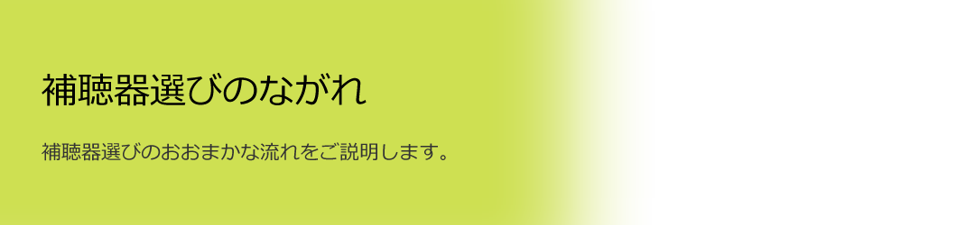 補聴器選びのながれ ～補聴器選びのおおまかな流れをご説明します。